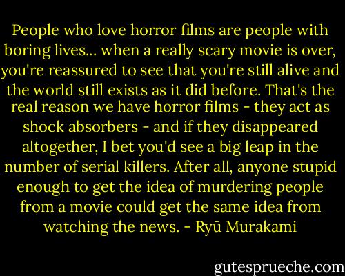 People who love horror films are people with boring lives... when a really scary movie is over, you're reassured to see that you're still alive and the world still exists as it did before. That's the real reason we have horror films - they act as shock absorbers - and if they disappeared altogether, I bet you'd see a big leap in the number of serial killers. After all, anyone stupid enough to get the idea of murdering people from a movie could get the same idea from watching the news. - Ryū Murakami