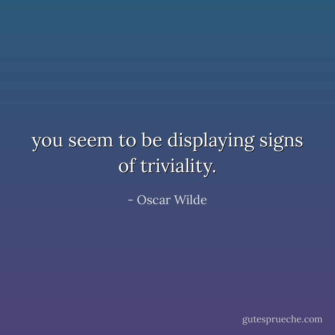 you seem to be displaying signs of triviality. - Oscar Wilde