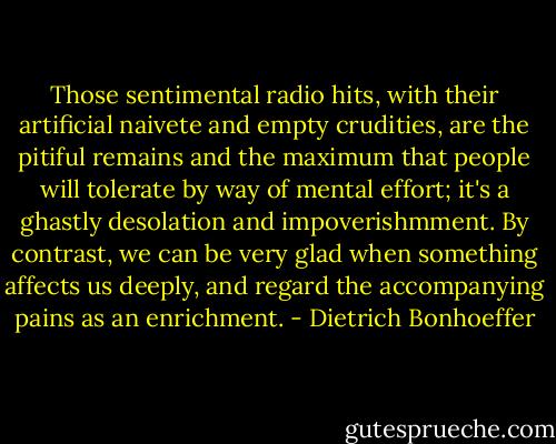 Those sentimental radio hits, with their artificial naivete and empty crudities, are the pitiful remains and the maximum that people will tolerate by way of mental effort; it's a ghastly desolation and impoverishmment. By contrast, we can be very glad when something affects us deeply, and regard the accompanying pains as an enrichment. - Dietrich Bonhoeffer