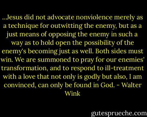 ...Jesus did not advocate nonviolence merely as a technique for outwitting the enemy, but as a just means of opposing the enemy in such a way as to hold open the possibility of the enemy's becoming just as well. Both sides must win. We are summoned to pray for our enemies' transformation, and to respond to ill-treatment with a love that not only is godly but also, I am convinced, can only be found in God. - Walter Wink
