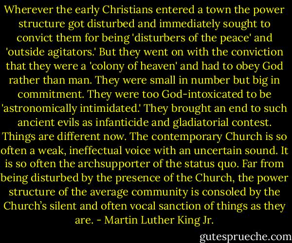 Wherever the early Christians entered a town the power structure got disturbed and immediately sought to convict them for being 'disturbers of the peace' and 'outside agitators.' But they went on with the conviction that they were a 'colony of heaven' and had to obey God rather than man. They were small in number but big in commitment. They were too God-intoxicated to be 'astronomically intimidated.' They brought an end to such ancient evils as infanticide and gladiatorial contest. Things are different now. The contemporary Church is so often a weak, ineffectual voice with an uncertain sound. It is so often the archsupporter of the status quo. Far from being disturbed by the presence of the Church, the power structure of the average community is consoled by the Church’s silent and often vocal sanction of things as they are. - Martin Luther King Jr.
