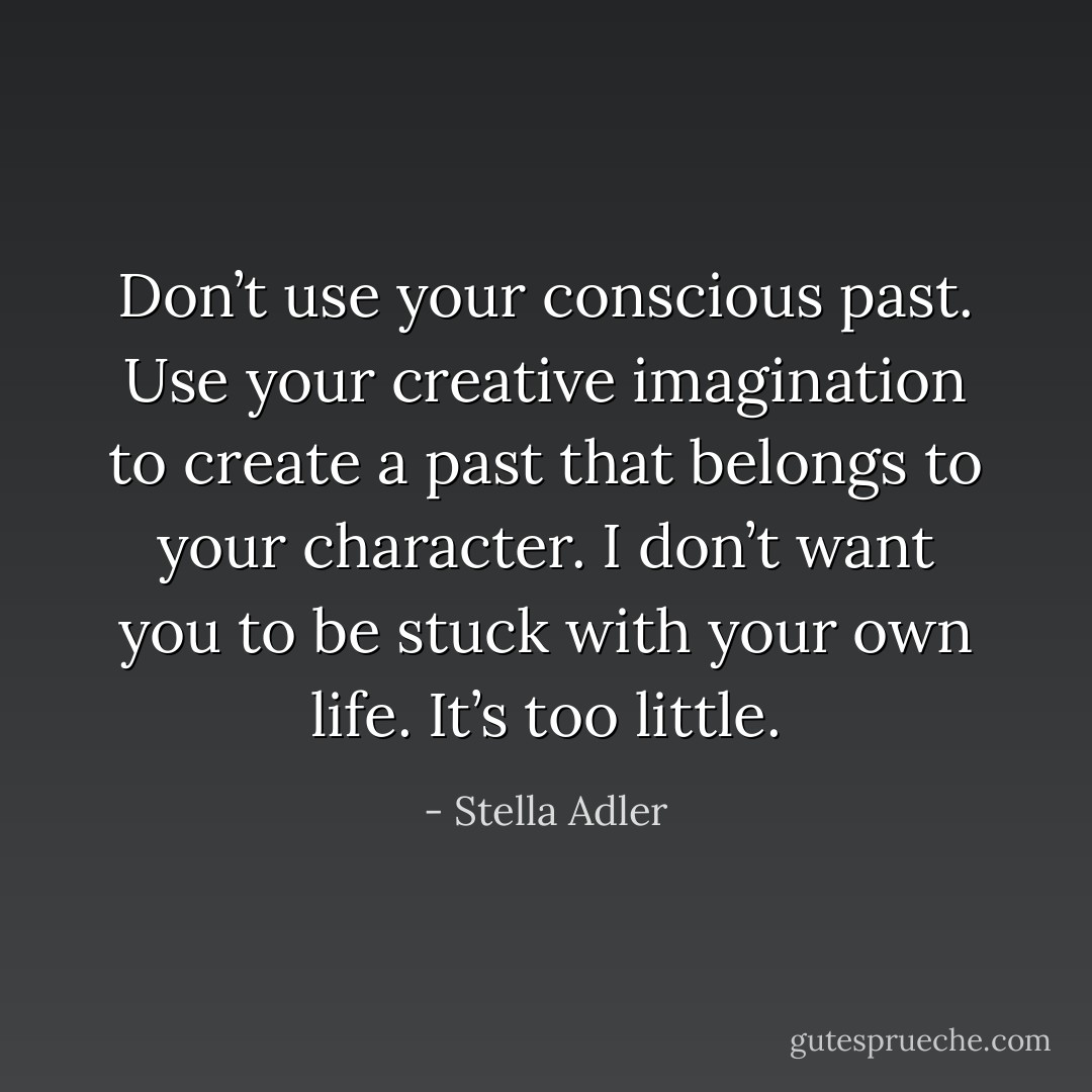 Don’t use your conscious past. Use your creative imagination to create a past that belongs to your character. I don’t want you to be stuck with your own life. It’s too little. - Stella Adler
