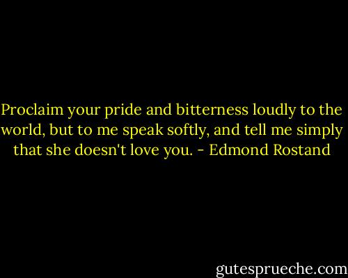 Proclaim your pride and bitterness loudly to the world, but to me speak softly, and tell me simply that she doesn't love you. - Edmond Rostand