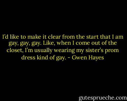 I’d like to make it clear from the start that I am gay, gay,<br />gay. Like, when I come out of the closet, I’m usually wearing<br />my sister’s prom dress kind of gay. - Gwen Hayes