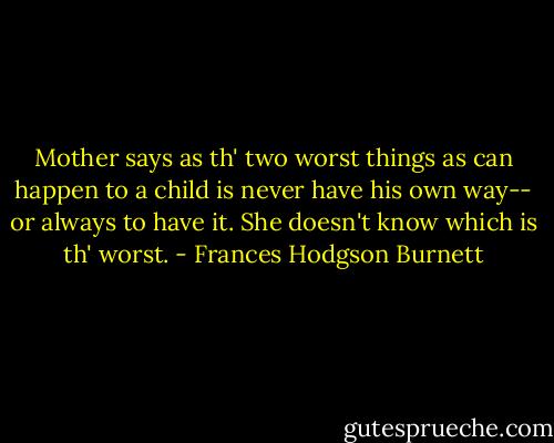 Mother says as th' two worst things as can happen to a child is never have his own way-- or always to have it. She doesn't know which is th' worst. - Frances Hodgson Burnett