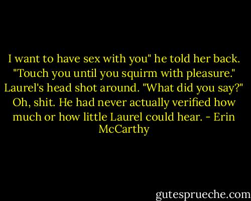 I want to have sex with you" he told her back. "Touch you until you squirm with pleasure."<br />Laurel's head shot around. "What did you say?"<br />Oh, shit. He had never actually verified how much or how little Laurel could hear. - Erin McCarthy