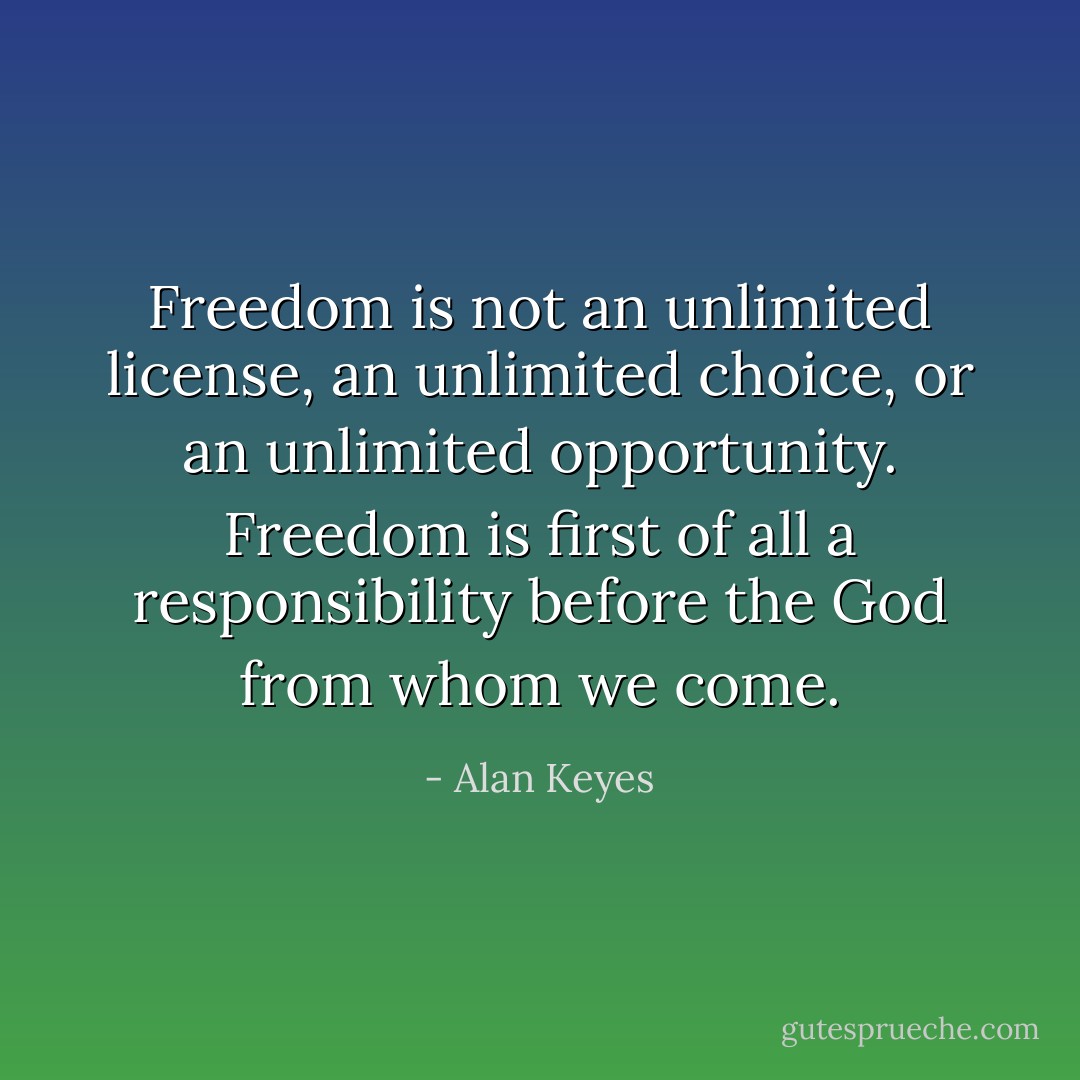 Freedom is not an unlimited license, an unlimited choice, or an unlimited opportunity. Freedom is first of all a responsibility before the God from whom we come. - Alan Keyes