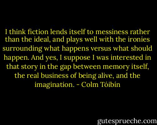 I think fiction lends itself to messiness rather than the ideal, and plays well with the ironies surrounding what happens versus what should happen. And yes, I suppose I was interested in that story in the gap between memory itself, the real business of being alive, and the imagination. - Colm Tóibín