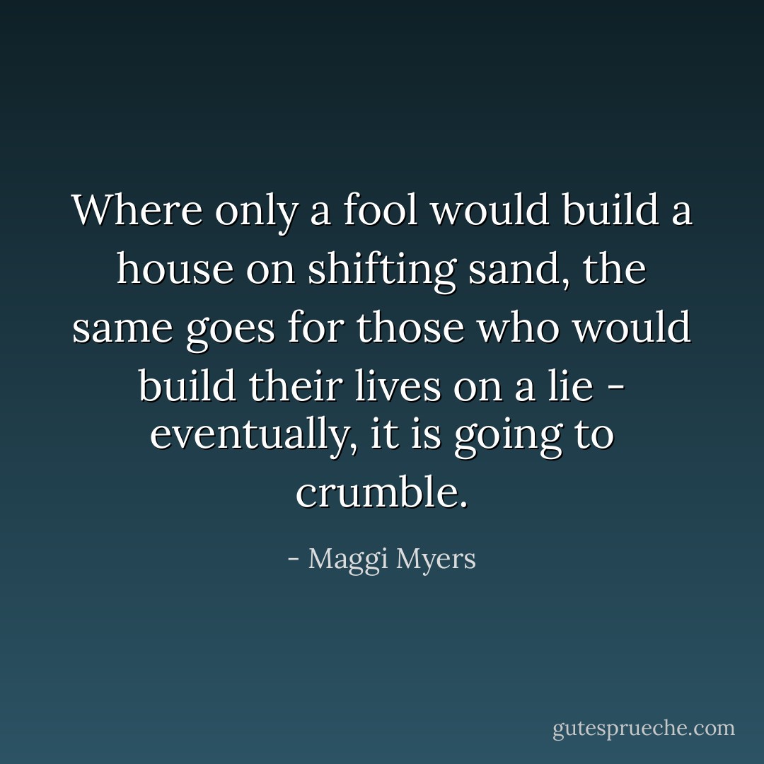 Where only a fool would build a house on shifting sand, the same goes for those who would build their lives on a lie - eventually, it is going to crumble. - Maggi Myers