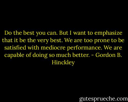 Do the best you can. But I want to emphasize that it be the very best. We are too prone to be satisfied with mediocre performance. We are capable of doing so much better. - Gordon B. Hinckley