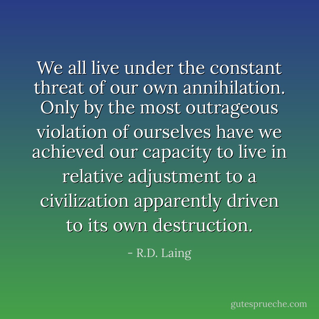 We all live under the constant threat of our own annihilation. Only by the most outrageous violation of ourselves have we achieved our capacity to live in relative adjustment to a civilization apparently driven to its own destruction. - R.D. Laing