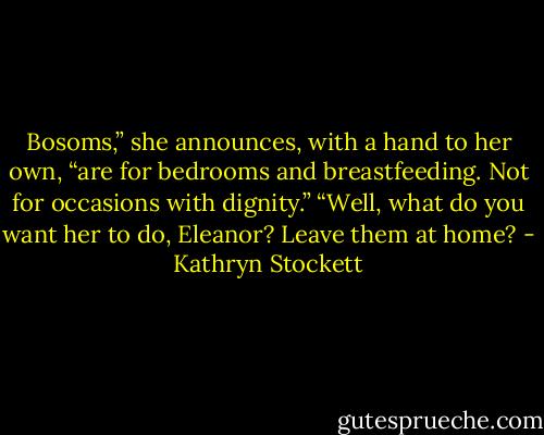 Bosoms,” she announces, with a hand to her own, “are for bedrooms and breastfeeding. Not for occasions with dignity.”<br />“Well, what do you want her to do, Eleanor? Leave them at home? - Kathryn Stockett