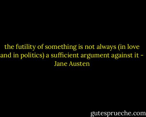 the futility of something is not always (in love and in politics) a sufficient argument against it - Jane Austen