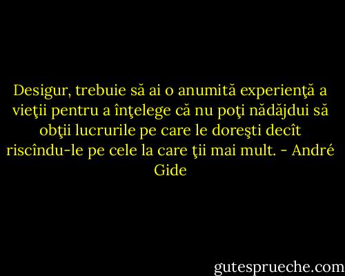 Desigur, trebuie să ai o anumită experienţă a vieţii pentru a înţelege că nu poţi nădăjdui să obţii lucrurile pe care le doreşti decît riscîndu-le pe cele la care ţii mai mult. - André Gide
