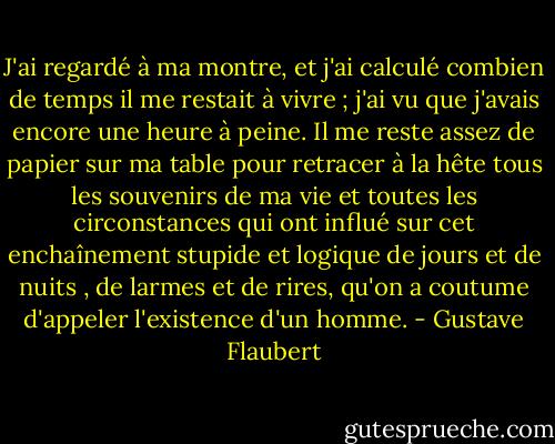 J'ai regardé à ma montre, et j'ai calculé combien de temps il me restait à vivre ; j'ai vu que j'avais encore une heure à peine. Il me reste assez de papier sur ma table pour retracer à la hête tous les souvenirs de ma vie et toutes les circonstances qui ont influé sur cet enchaînement stupide et logique de jours et de nuits , de larmes et de rires, qu'on a coutume d'appeler l'existence d'un homme. - Gustave Flaubert