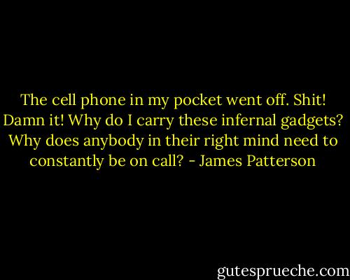 The cell phone in my pocket went off. Shit! Damn it! Why do I carry these infernal gadgets? Why does anybody in their right mind need to constantly be on call? - James Patterson