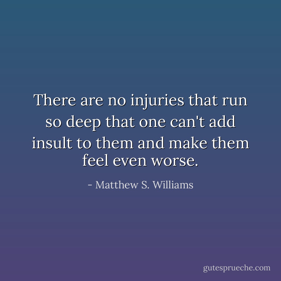 There are no injuries that run so deep that one can't add insult to them and make them feel even worse. - Matthew S. Williams