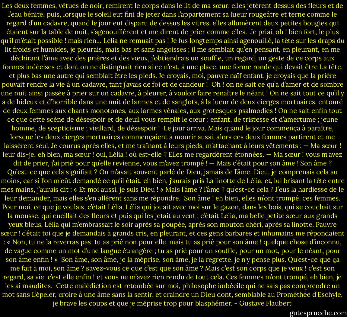 Les deux femmes, vêtues de noir, remirent le corps dans le lit de ma sœur, elles jetèrent dessus des fleurs et de l’eau bénite, puis, lorsque le soleil eut fini de jeter dans l’appartement sa lueur rougeâtre et terne comme le regard d’un cadavre, quand le jour eut disparu de dessus les vitres, elles allumèrent deux petites bougies qui étaient sur la table de nuit, s’agenouillèrent et me dirent de prier comme elles.<br /><br />Je priai, oh ! bien fort, le plus qu’il m’était possible ! mais rien… Lélia ne remuait pas !<br />Je fus longtemps ainsi agenouillé, la tête sur les draps du lit froids et humides, je pleurais, mais bas et sans angoisses ; il me semblait qu’en pensant, en pleurant, en me déchirant l’âme avec des prières et des vœux, j’obtiendrais un souffle, un regard, un geste de ce corps aux formes indécises et dont on ne distinguait rien si ce n’est, à une place, une forme ronde qui devait être La tête, et plus bas une autre qui semblait être les pieds. Je croyais, moi, pauvre naïf enfant, je croyais que la prière pouvait rendre la vie à un cadavre, tant j’avais de foi et de candeur !<br /><br />Oh ! on ne sait ce qu’a d’amer et de sombre une nuit ainsi passée à prier sur un cadavre, à pleurer, à vouloir faire renaître le néant ! On ne sait tout ce qu’il y a de hideux et d’horrible dans une nuit de larmes et de sanglots, à la lueur de deux cierges mortuaires, entouré de deux femmes aux chants monotones, aux larmes vénales, aux grotesques psalmodies ! On ne sait enfin tout ce que cette scène de désespoir et de deuil vous remplit le cœur : enfant, de tristesse et d’amertume ; jeune homme, de scepticisme ; vieillard, de désespoir !<br /><br />Le jour arriva.<br />Mais quand le jour commença à paraître, lorsque les deux cierges mortuaires commençaient à mourir aussi, alors ces deux femmes partirent et me laissèrent seul. Je courus après elles, et me traînant à leurs pieds, m’attachant à leurs vêtements :<br />— Ma sœur ! leur dis-je, eh bien, ma sœur ! oui, Lélia ! où est-elle ?<br />Elles me regardèrent étonnées.<br />— Ma sœur ! vous m’avez dit de prier, j’ai prié pour qu’elle revienne, vous m’avez trompé !<br />— Mais c’était pour son âme !<br />Son âme ? Qu’est-ce que cela signifiait ? On m’avait souvent parlé de Dieu, jamais de l’âme.<br />Dieu, je comprenais cela au moins, car si l’on m’eût demandé ce qu’il était, eh bien, j’aurais pris La linotte de Lélia, et, lui brisant la tête entre mes mains, j’aurais dit : « Et moi aussi, je suis Dieu ! » Mais l’âme ? l’âme ? qu’est-ce cela ?<br />J’eus la hardiesse de le leur demander, mais elles s’en allèrent sans me répondre.<br /><br />Son âme ! eh bien, elles m’ont trompé, ces femmes. Pour moi, ce que je voulais, c’était Lélia, Lélia qui jouait avec moi sur le gazon, dans les bois, qui se couchait sur la mousse, qui cueillait des fleurs et puis qui les jetait au vent ; c’était Lelia, ma belle petite sœur aux grands yeux bleus, Lélia qui m’embrassait le soir après sa poupée, après son mouton chéri, après sa linotte. Pauvre sœur ! c’était toi que je demandais à grands cris, en pleurant, et ces gens barbares et inhumains me répondaient : « Non, tu ne la reverras pas, tu as prié non pour elle, mais tu as prié pour son âme ! quelque chose d’inconnu, de vague comme un mot d’une langue étrangère ; tu as prié pour un souffle, pour un mot, pour le néant, pour son âme enfin ! »<br /><br />Son âme, son âme, je la méprise, son âme, je la regrette, je n’y pense plus. Qu’est-ce que ça me fait à moi, son âme ? savez-vous ce que c’est que son âme ? Mais c’est son corps que je veux ! c’est son regard, sa vie, c’est elle enfin ! et vous ne m’avez rien rendu de tout cela.<br />Ces femmes m’ont trompé, eh bien, je les ai maudites.<br /><br />Cette malédiction est retombée sur moi, philosophe imbécile qui ne sais pas comprendre un mot sans L’épeler, croire à une âme sans la sentir, et craindre un Dieu dont, semblable au Prométhée d’Eschyle, je brave les coups et que je méprise trop pour blasphémer. - Gustave Flaubert