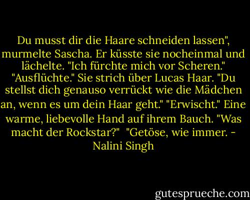 Du musst dir die Haare schneiden lassen", murmelte Sascha.<br />Er küsste sie nocheinmal und lächelte. "Ich fürchte mich vor Scheren."<br />"Ausflüchte." Sie strich über Lucas Haar. "Du stellst dich genauso verrückt wie die Mädchen an, wenn es um dein Haar geht."<br />"Erwischt." Eine warme, liebevolle Hand auf ihrem Bauch. "Was macht der Rockstar?" <br />"Getöse, wie immer. - Nalini Singh