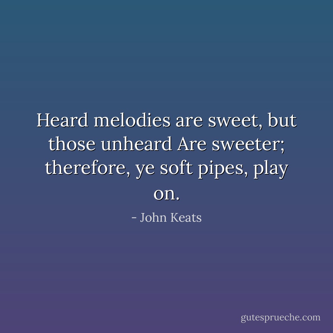 Heard melodies are sweet, but those unheard<br />Are sweeter; therefore, ye soft pipes, play on. - John Keats