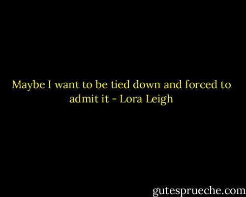 Maybe I want to be tied down and forced to admit it - Lora Leigh