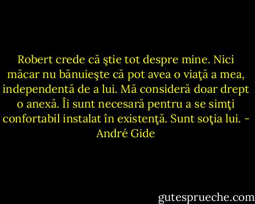 Robert crede că ştie tot despre mine. Nici măcar nu bănuieşte că pot avea o viaţă a mea, independentă de a lui. Mă consideră doar drept o anexă. Îi sunt necesară pentru a se simţi confortabil instalat în existenţă. Sunt soţia lui. - André Gide