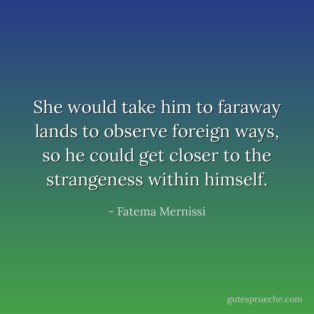 She would take him to faraway lands to observe foreign ways, so he could get closer to the strangeness within himself. - Fatema Mernissi