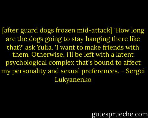 [after guard dogs frozen mid-attack] 'How long are the dogs going to stay hanging there like that?' ask Yulia. 'I want to make friends with them. Otherwise, i'll be left with a latent psychological complex that's bound to affect my personality and sexual preferences. - Sergei Lukyanenko