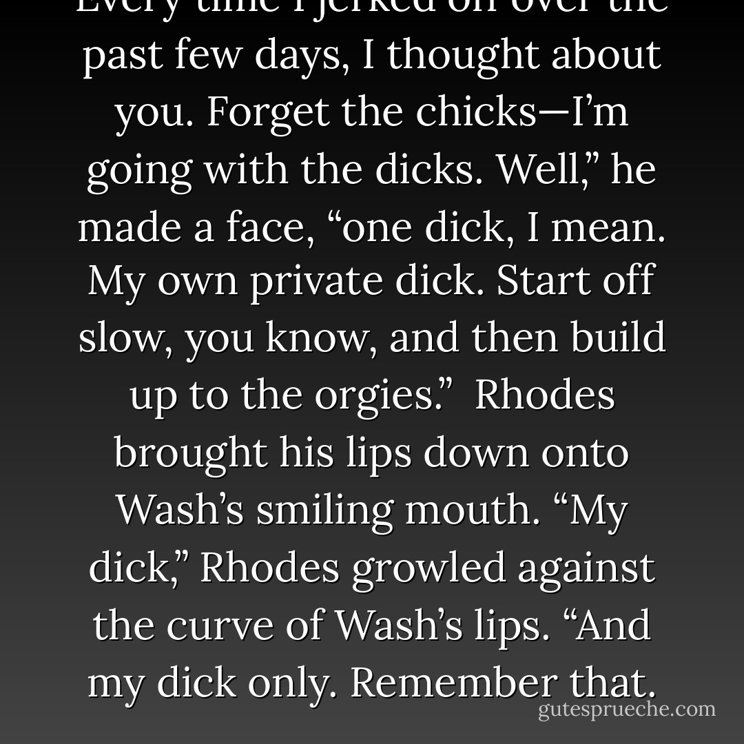 Every time I jerked off over the past few days, I thought about you. Forget the chicks—I’m going with the dicks. Well,” he made a face, “one dick, I mean. My own private dick. Start off slow, you know, and then build up to the orgies.”<br /><br />Rhodes brought his lips down onto Wash’s smiling mouth. “My dick,” Rhodes growled against the curve of Wash’s lips. “And my dick only. Remember that. - Katie Allen