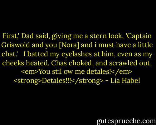 First,' Dad said, giving me a stern look, 'Captain Griswold and you [Nora] and i must have a little chat.'<br /><br /> I batted my eyelashes at him, even as my cheeks heated. Chas choked, and scrawled out, <em>You stil ow me detales!</em> <strong>Detales!!!</strong> - Lia Habel
