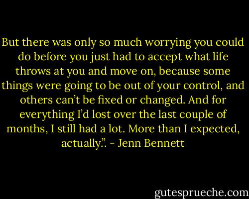 But there was only so much worrying you could do before you just had to accept what life throws at you and move on, because some things were going to be out of your control, and others can’t be fixed or changed. And for everything I’d lost over the last couple of months, I still had a lot. More than I expected, actually.”. - Jenn Bennett