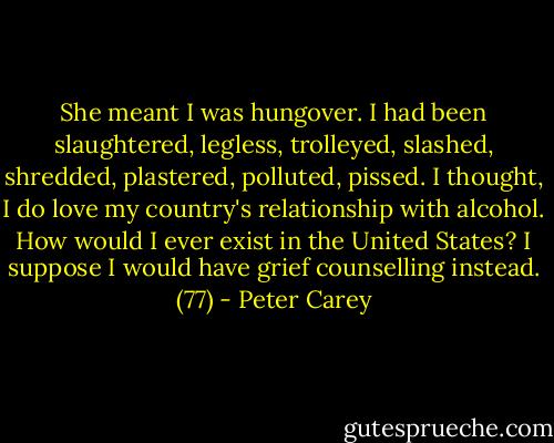 She meant I was hungover. I had been slaughtered, legless, trolleyed, slashed, shredded, plastered, polluted, pissed. I thought, I do love my country's relationship with alcohol. How would I ever exist in the United States? I suppose I would have grief counselling instead. (77) - Peter Carey