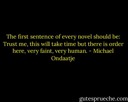 The first sentence of every novel should be: Trust me, this will take time but there is order here, very faint, very human. - Michael Ondaatje