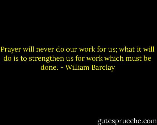 Prayer will never do our work for us; what it will do is to strengthen us for work which must be done. - William Barclay