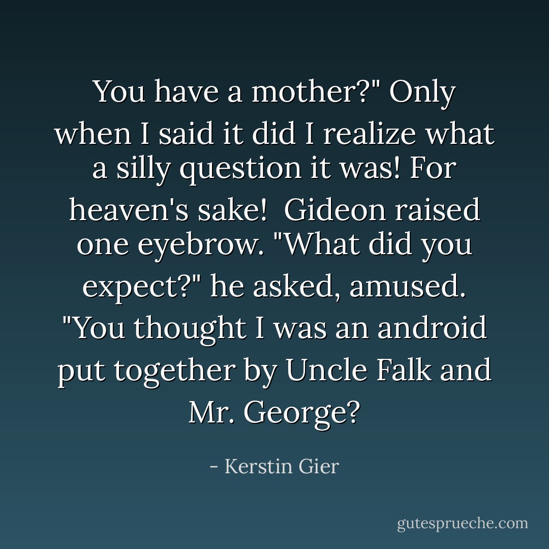 You have a mother?" Only when I said it did I realize what a silly question it was! For heaven's sake! <br />Gideon raised one eyebrow. "What did you expect?" he asked, amused. "You thought I was an android put together by Uncle Falk and Mr. George? - Kerstin Gier