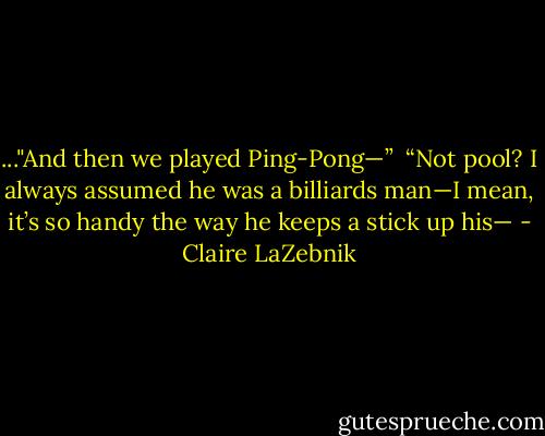 ..."And then we played Ping-Pong—”<br /><br />“Not pool? I always assumed he was a billiards man—I mean, it’s so handy the way he keeps a stick up his— - Claire LaZebnik
