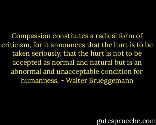 Compassion constitutes a radical form of criticism, for it announces that the hurt is to be taken seriously, that the hurt is not to be accepted as normal and natural but is an abnormal and unacceptable condition for humanness. - Walter Brueggemann