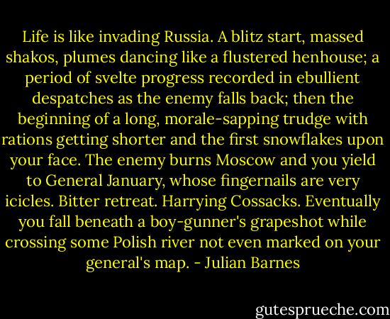 Life is like invading Russia. A blitz start, massed shakos, plumes dancing like a flustered henhouse; a period of svelte progress recorded in ebullient despatches as the enemy falls back; then the beginning of a long, morale-sapping trudge with rations getting shorter and the first snowflakes upon your face. The enemy burns Moscow and you yield to General January, whose fingernails are very icicles. Bitter retreat. Harrying Cossacks. Eventually you fall beneath a boy-gunner's grapeshot while crossing some Polish river not even marked on your general's map. - Julian Barnes