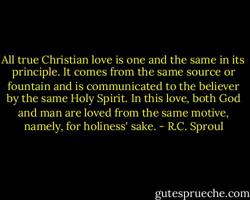 All true Christian love is one and the same in its principle. It comes from the same source or fountain and is communicated to the believer by the same Holy Spirit. In this love, both God and man are loved from the same motive, namely, for holiness' sake. - R.C. Sproul