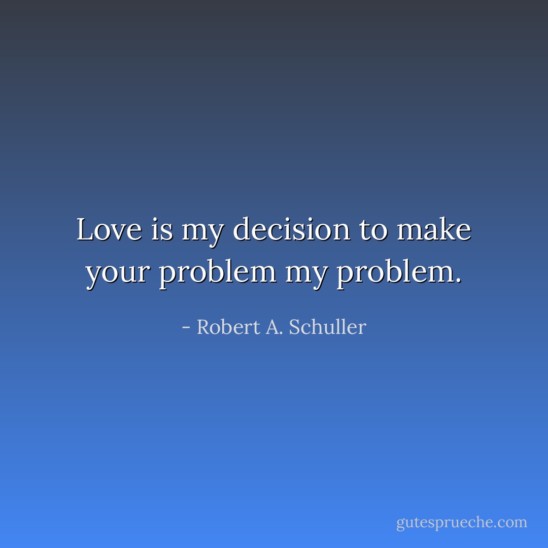 Love is my decision to make your problem my problem. - Robert A. Schuller