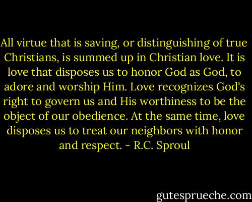 All virtue that is saving, or distinguishing of true Christians, is summed up in Christian love. It is love that disposes us to honor God as God, to adore and worship Him. Love recognizes God's right to govern us and His worthiness to be the object of our obedience. At the same time, love disposes us to treat our neighbors with honor and respect. - R.C. Sproul
