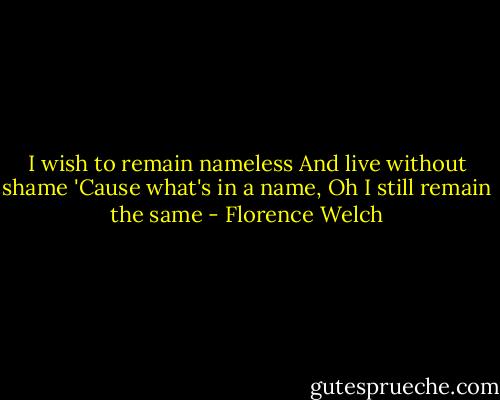 I wish to remain nameless<br />And live without shame<br />'Cause what's in a name, Oh<br />I still remain the same - Florence Welch
