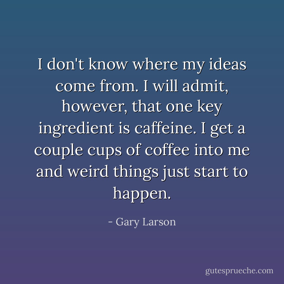 I don't know where my ideas come from. I will admit, however, that one key ingredient is caffeine. I get a couple cups of coffee into me and weird things just start to happen. - Gary Larson