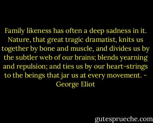 Family likeness has often a deep sadness in it. Nature, that great tragic dramatist, knits us together by bone and muscle, and divides us by the subtler web of our brains; blends yearning and repulsion; and ties us by our heart-strings to the beings that jar us at every movement. - George Eliot