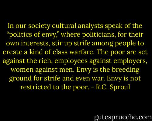 In our society cultural analysts speak of the “politics of envy,” where politicians, for their own interests, stir up strife among people to create a kind of class warfare. The poor are set against the rich, employees against employers, women against men. Envy is the breeding ground for strife and even war. Envy is not restricted to the poor. - R.C. Sproul