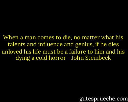 When a man comes to die, no matter what his talents and influence and genius, if he dies unloved his life must be a failure to him and his dying a cold horror - John Steinbeck
