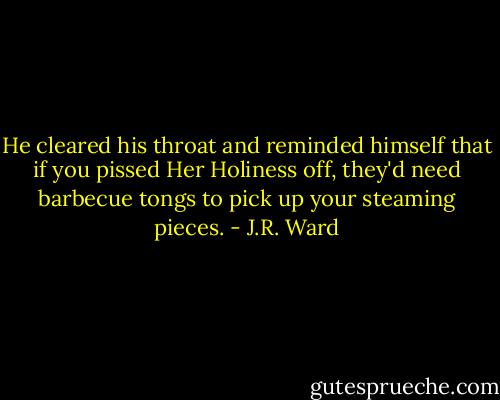 He cleared his throat and reminded himself that if you pissed Her Holiness off, they'd need barbecue tongs to pick up your steaming pieces. - J.R. Ward