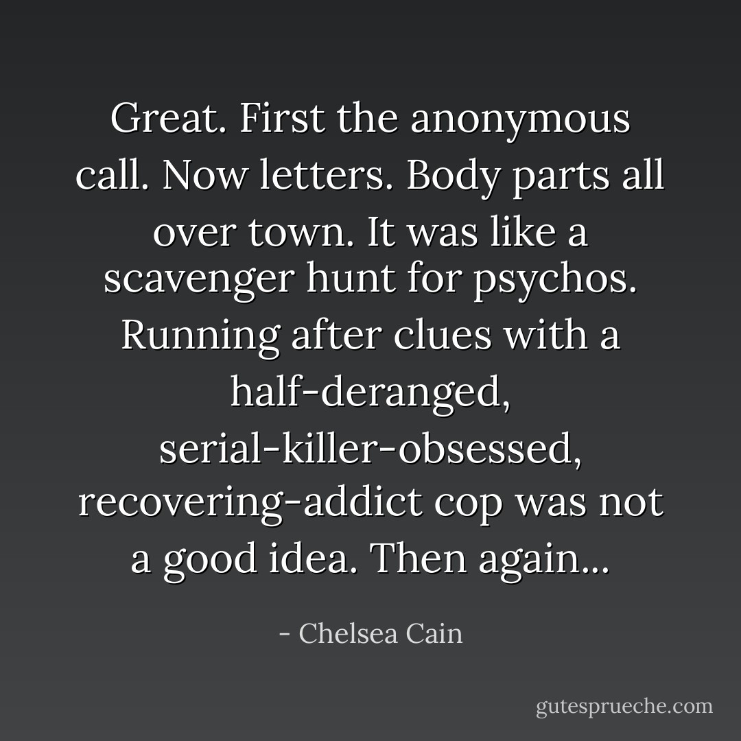 Great. First the anonymous call. Now letters. Body parts all over town. It was like a scavenger hunt for psychos. Running after clues with a half-deranged, serial-killer-obsessed, recovering-addict cop was not a good idea. Then again... - Chelsea Cain