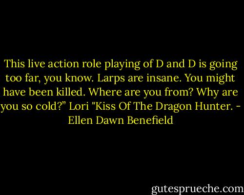 This live action role playing of D and D is going too far, you know. Larps are insane. You might have been killed. Where are you from? Why are you so cold?” Lori "Kiss Of The Dragon Hunter. - Ellen Dawn Benefield