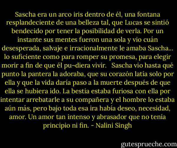 Sascha era un arco iris dentro de él, una fontana resplandeciente de una belleza tal, que Lucas se sintió bendecido por tener la posibilidad de verla. Por un instante sus mentes fueron una sola y vio cuán desesperada, salvaje e irracionalmente le amaba Sascha... lo suficiente como para romper su promesa, para elegir morir a fin de que él pu¬diera vivir.<br /><br /><br />Sascha vio hasta qué punto la pantera la adoraba, que su corazón latía solo por ella y que la vida daría paso a la muerte después de que ella se hubiera ido. La bestia estaba furiosa con ella por intentar arrebatarle a su compañera y el hombre lo estaba aún más, pero bajo toda esa ira había deseo, necesidad, amor. Un amor tan intenso y abrasador que no tenía principio ni fin. - Nalini Singh
